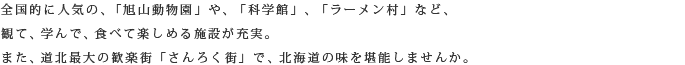 全国的に人気の、「旭山動物園」や、「科学館」、「ラーメン村」など、観て、学んで、食べて楽しめる施設が充実。